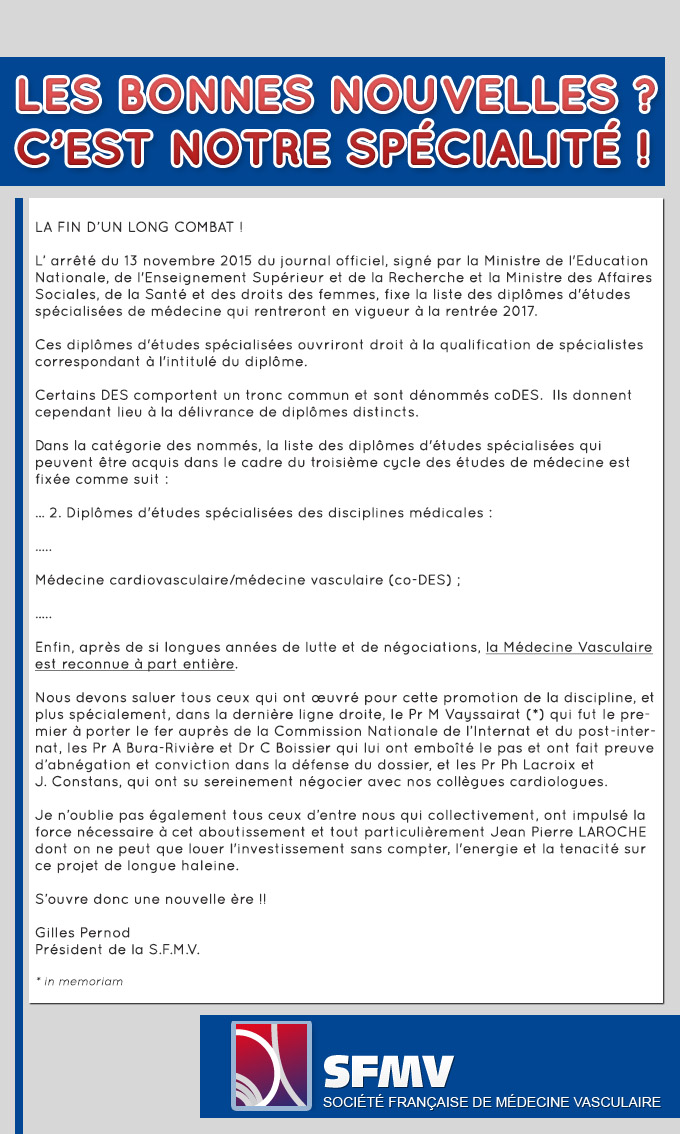 LA FIN D’UN LONG COMBAT !  L’ arrêté du 13 novembre 2015 du journal officiel, signé par la Ministre de l'Education Nationale, de l'Enseignement Supérieur et de la Recherche et la Ministre des Affaires Sociales, de la Santé et des droits des femmes, fixe la liste des diplômes d'études spécialisées de médecine qui rentreront en vigueur à la rentrée 2017.  Ces diplômes d'études spécialisées ouvriront droit à la qualification de spécialistes correspondant à l'intitulé du diplôme.  Certains DES comportent un tronc commun et sont dénommés coDES.  Ils donnent cependant lieu à la délivrance de diplômes distincts.  Dans la catégorie des nommés, la liste des diplômes d'études spécialisées qui peuvent être acquis dans le cadre du troisième cycle des études de médecine est fixée comme suit :  … 2. Diplômes d'études spécialisées des disciplines médicales :  …..  Médecine cardiovasculaire/médecine vasculaire (co-DES) ;  …..  Enfin, après de si longues années de lutte et de négociations, la Médecine Vasculaire est reconnue à part entière.  Nous devons saluer tous ceux qui ont œuvré pour cette promotion de la discipline, et plus spécialement, dans la dernière ligne droite, le Pr M Vayssairat (*) qui fut le premier à porter le fer auprès de la Commission Nationale de l’Internat et du post-internat, les Pr A Bura-Rivière et Dr C Boissier qui lui ont emboîté le pas et ont fait preuve d’abnégation et conviction dans la défense du dossier, et les Pr Ph Lacroix et            J. Constans, qui ont su sereinement négocier avec nos collègues cardiologues.  Je n’oublie pas également tous ceux d’entre nous qui collectivement, ont impulsé la force nécessaire à cet aboutissement et tout particulièrement Jean Pierre LAROCHE dont on ne peut que louer l'investissement sans compter, l'energie et la tenacité sur ce projet de longue haleine.  S’ouvre donc une nouvelle ère !!  Gilles Pernod Président de la S.F.M.V.