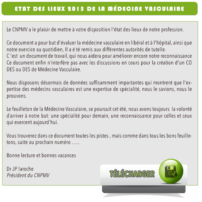 Le CNPMV a le plaisir de mettre à votre disposition l'état des lieux de notre profession. Ce document a pour but d'évaluer la médecine vasculaire en libéral et à l'hôpital, ainsi que notre exercice au quotidien, Il a é »té remis aux différentes autorités de tutelle C 'est  un document de travail, qui nous aidera pour améliorer encore notre reconnaissance Ce document enfin n’interfère pas avec les discussions en cours pour la création d'un CO DES ou DES de Médecine Vasculaire Nous disposons désormais de données suffisamment importantes qui montrent que l'expertise des médecins vasculaires est une expertise de spécialité, nous le savions, nous le prouvons. Le feuilleton de la Médecine Vasculaire, se poursuit cet été, nous avons toujours  la volonté d’arriver à notre but , une spécialité pour demain, une reconnaissance pour celles et ceux qui exercent aujourd’hui. Vous trouverez dans ce document toutes les pistes , mais comme dans tous les bons feuilletons, suite au prochain numéro …..   Bonne lecture et bonnes vacances   Dr JP laroche Président du CNPMV